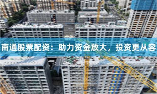 南通股票配资：助力资金放大，投资更从容
